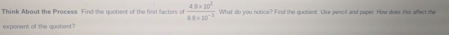 Think About the Process Find the quotient of the first factors of  (4.9* 10^2)/9.8* 10^(-3)  What do you notice? Find the quotient. Use pencil and paper. How does this affect the 
exponent of the quotient?