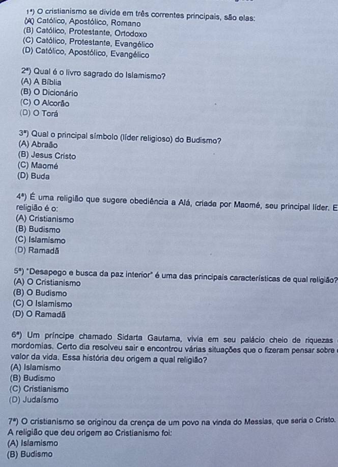 1^a) O cristianismo se divide em três correntes principais, são elas:
Católico, Apostólico, Romano
(B) Católico, Protestante, Ortodoxo
(C) Católico, Protestante, Evangélico
(D) Católico, Apostólico, Evangélico
2^a) Qual é o livro sagrado do Islamismo?
(A) A Bíblia
(B) O Dicionário
(C) O Alcorão
(D) O Torá
3^s) Qual o principal símbolo (líder religioso) do Budismo?
(A) Abraão
(B) Jesus Cristo
(C) Maomé
(D) Buda
4^a) É uma religião que sugere obediência a Alá, criada por Maomé, seu principal líder. El
religião é o:
(A) Cristianismo
(B) Budismo
(C) Islamismo
(D) Ramadă
5^8) "Desapego e busca da paz interior" é uma das principais características de qual religião?
(A) O Cristianismo
(B) O Budismo
(C) O Islamismo
(D) O Ramadã
6^a) Um príncipe chamado Sidarta Gautama, vivia em seu palácio cheio de riquezas
mordomias. Certo dia resolveu sair e encontrou várias situações que o fizeram pensar sobre
valor da vida. Essa história deu origem a qual religião?
(A) Islamismo
(B) Budismo
(C) Cristianismo
(D) Judaísmo
7^a) O cristianismo se originou da crença de um povo na vinda do Messias, que seria o Cristo.
A religião que deu origem ao Cristianismo foi:
(A) Islamismo
(B) Budismo