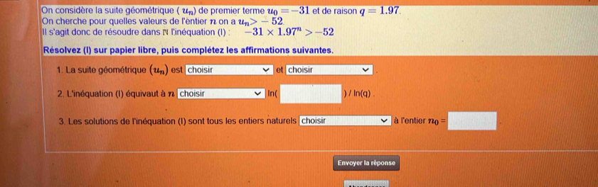 On considère la suite géométrique (u_n) de premier terme u_0=-31 et de raison q=1.97. 
On cherche pour quelles valeurs de l'éntier n on a u_n>-52
Il s'agit donc de résoudre dans N l'inéquation (I) : -31* 1.97^n>-52
Résolvez (I) sur papier libre, puis complétez les affirmations suivantes. 
1. La suite géométrique (u_n) est choisir et choisir 
2. L'inéquation (I) équivaut à n choisir In( ) ln (q). 
3. Les solutions de l'inéquation (I) sont tous les entiers naturels | choisir à l'entier n_0=□
Envoyer la réponse