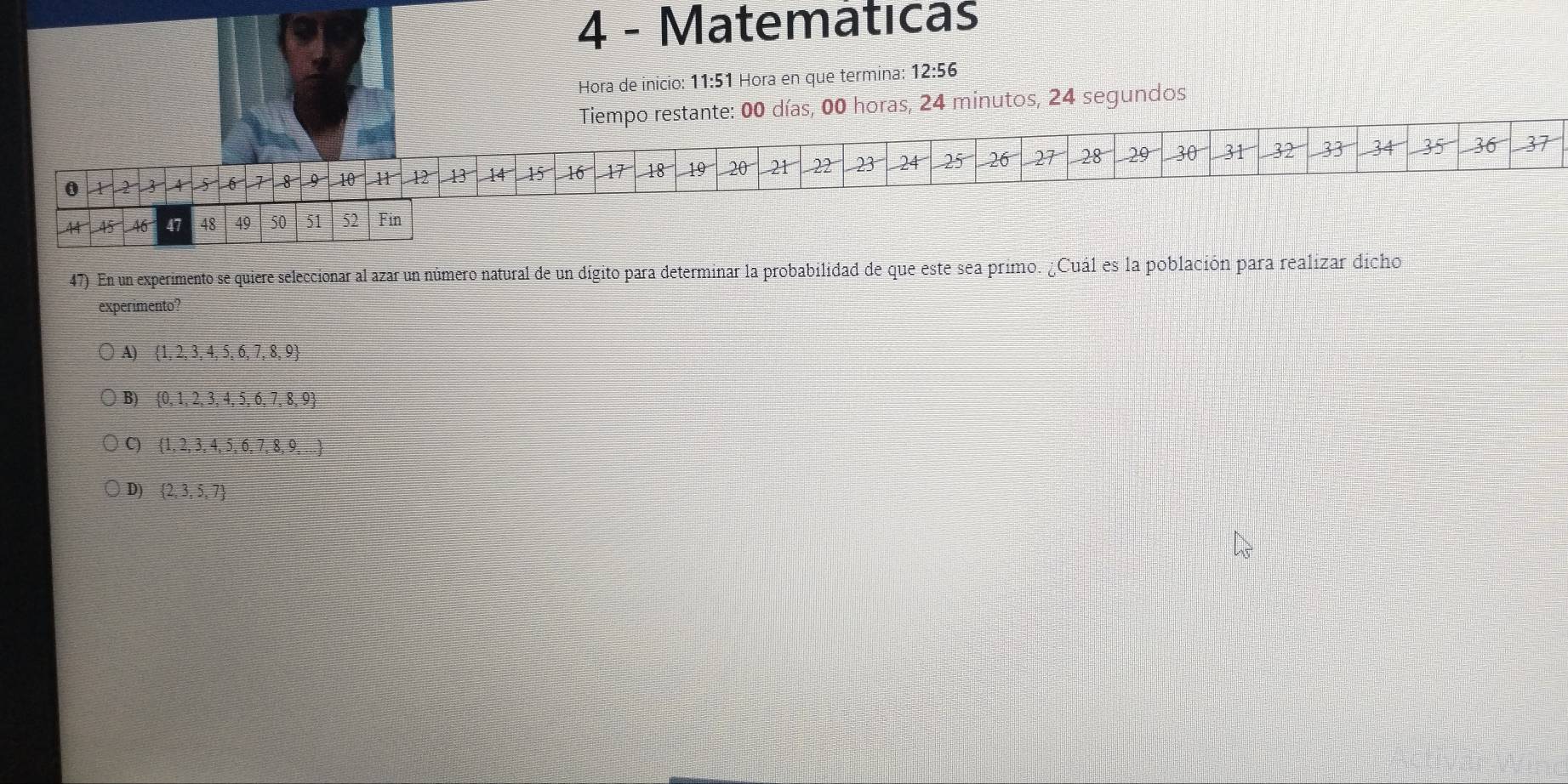 Matemáticas
Hora de inicio: 11:51 Hora en que termina: 12:56
empo restante: 00 días, 00 horas, 24 minutos, 24 segundos
47) En un experimento se quiere seleccionar al azar un número natural de un dígito para determinar la probabilidad de que este sea primo. ¿Cuál es la población para realizar dicho
experimento?
A)  1,2,3,4,5,6,7,8,9
B)  0,1,2,3,4,5,6,7,8,9
C)  1,2,3,4,5,6,7,8,9,...
D)  2,3,5,7