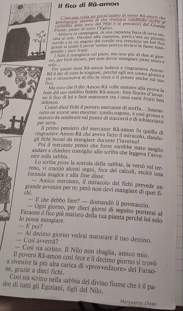 Il fico di Râ-amon
C'era una volta un pover'uomo di nome Râ-amon che
guadagnava appena di che sfamarsi vendendo stoffe aï
contadini dellé terre del Nilo e ai pescatori del Grande
Fiume, padre di tutto l’Egitto.
Abitava in campagna, in una capanna fatta di terra sec
cata al sole. Davanti alla capanna, però.C' era un piccolo
cortile e in un angolo del cortile era cresciuto un bel fico
grazie al quale il pover’uomo poteva levarsi la fame man
giando i suoi frutti.
l fichi li mangiava col pane; ma non piú dí due al gior-
no, per farli durare, per non dover mangiare pane seceo e
solo..
Per questi doni Râ-amon lodava e ringraziava Amon-
Rã il dio di tutte le stagioni, perché egli era uomo giusto e
pio e riconosceva al dio la virtù e il potere anche sul suo
fico.
Ma ecco che il dio Amon-Rã volle mettere alla prova la
fede del suo suddito fedele Râ-amon; fece fiorire d’inver
no il fico di lui e fece maturare tra i suoi rami frutti ben
deliziosi.
Contò dieci fichi il povero mercante di stoffa… Soprat-
tutto ne scorse uno enorme: tondo,sugoso, e cosi grosso e
maturo da sembrare sul punto di staccarsi e di schiacciarsi
per terra.
Il primo pensiero del mercante Râ-amon fu quello di
ringraziare Amon-Râ che aveva fatto il miracolo, dando-
gli fichi buoni da mangiare durante l’inverno!
Poi il mercante pensò che forse sarebbe stato meglio
andare a chiedere consiglio allo scriba che leggeva l’avve
nire sulla sabbia.
Lo scriba prese la scatola della sabbia, la versò sul ter-
reno, vi tracciò alcuni segni, fece dei calcoli, recitò una
formula magica e alla fine disse:
— Amico mercante, il miracolo dei fichi prevede un
grande avvenire per te; però non devi mangiare di quei fi-
chi.
— E che debbo fare? — domandò il poveraccio.
— Ogni giorno, per dieci giorni di seguito porterai al
Faraone il fico più maturo della tua pianta perché lui solo
lo possa mangiare.
— E poi?
— Al decimo giorno vedrai maturare il tuo destino.
— Cosí avverrà?
— Cosí sta scritto. Il Nilo non sbaglia, amico mio.
Il povero Râ-amon così fece e il decimo giorno si trovò
a rivestire la più alta carica di «provveditore» del Farao-
ne, grazie a dieci fichi.
Cosí sta scritto nella sabbia del divino fiume che è il pa-
dre di tutti gli Egiziani, figli del Nilo.
Marguerite Divín