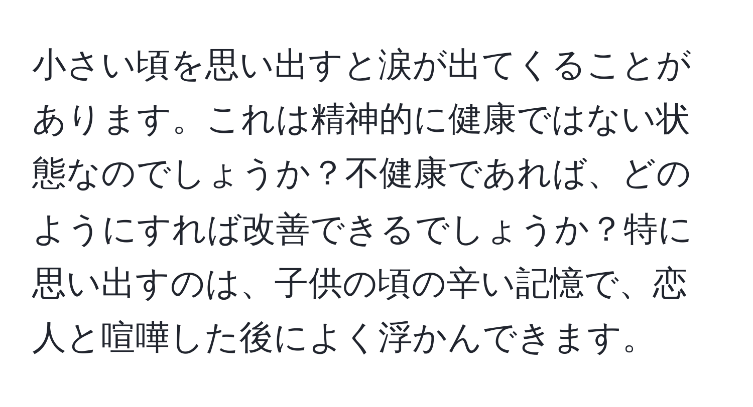 小さい頃を思い出すと涙が出てくることがあります。これは精神的に健康ではない状態なのでしょうか？不健康であれば、どのようにすれば改善できるでしょうか？特に思い出すのは、子供の頃の辛い記憶で、恋人と喧嘩した後によく浮かんできます。