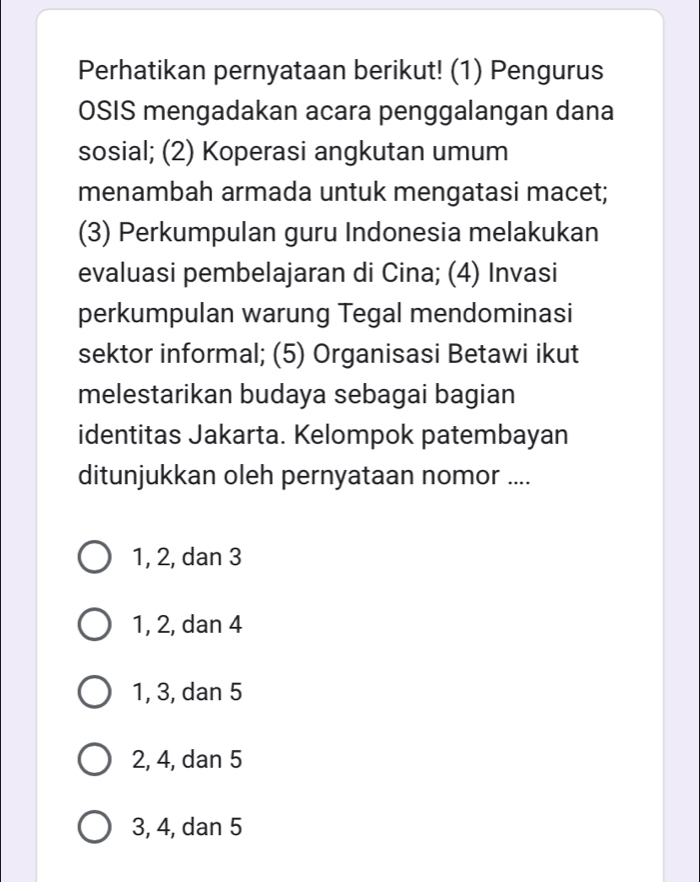 Perhatikan pernyataan berikut! (1) Pengurus
OSIS mengadakan acara penggalangan dana
sosial; (2) Koperasi angkutan umum
menambah armada untuk mengatasi macet;
(3) Perkumpulan guru Indonesia melakukan
evaluasi pembelajaran di Cina; (4) Invasi
perkumpulan warung Tegal mendominasi
sektor informal; (5) Organisasi Betawi ikut
melestarikan budaya sebagai bagian
identitas Jakarta. Kelompok patembayan
ditunjukkan oleh pernyataan nomor ....
1, 2, dan 3
1, 2, dan 4
1, 3, dan 5
2, 4, dan 5
3, 4, dan 5