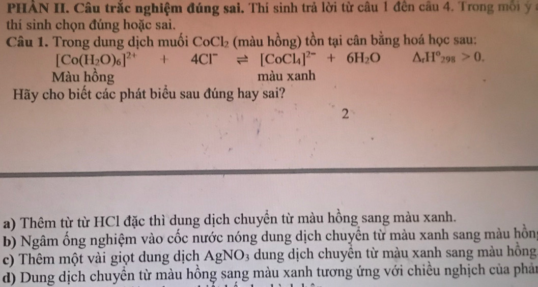 PHẢN II. Câu trắc nghiệm đúng sai. Thí sinh trả lời từ câu 1 đên câu 4. Trong mội y 
thí sinh chọn đúng hoặc sai.
Câu 1. Trong dung dịch muối CoCl_2 (màu hồng) tồn tại cân bằng hoá học sau:
[Co(H_2O)_6]^2++4Cl^-leftharpoons [CoCl_4]^2-+6H_2O △ _rH°_298>0. 
Màu hồng màu xanh
Hãy cho biết các phát biểu sau đúng hay sai?
2
a) Thêm từ từ HCl đặc thì dung dịch chuyền từ màu hồng sang màu xanh.
b) Ngâm ống nghiệm vào cốc nước nóng dung dịch chuyền từ màu xanh sang màu hồn
c) Thêm một vài giọt dung dịch AgNO_3 dung dịch chuyền từ màu xanh sang màu hồng
d) Dung dịch chuyền từ màu hồng sang màu xanh tương ứng với chiều nghịch của phản