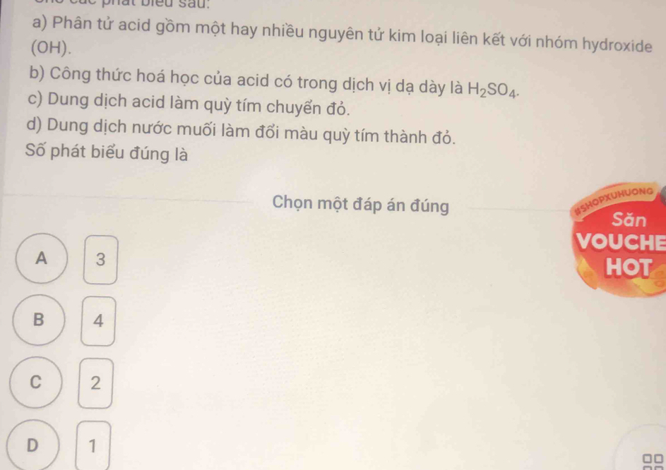 de phât bieu sau.
a) Phân tử acid gồm một hay nhiều nguyên tử kim loại liên kết với nhóm hydroxide
(OH).
b) Công thức hoá học của acid có trong dịch vị dạ dày là H_2SO_4. 
c) Dung dịch acid làm quỳ tím chuyển đỏ.
d) Dung dịch nước muối làm đổi màu quỳ tím thành đỏ.
Số phát biểu đúng là
Chọn một đáp án đúng
#SHOPXUHUONG
Săn
VOUCHE
A 3
HOT
B 4
C 2
D 1