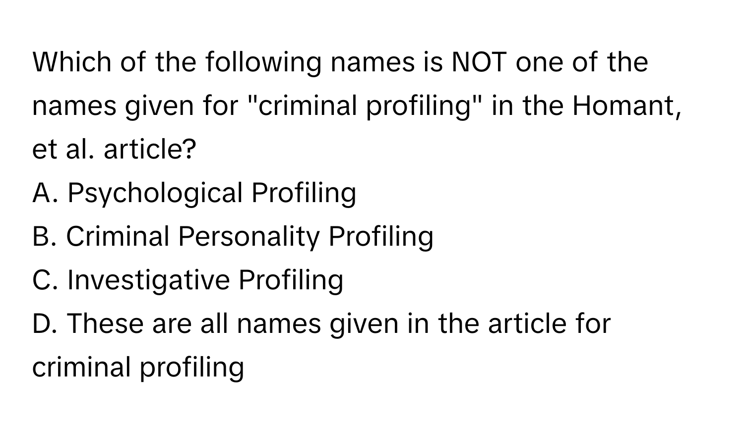 Which of the following names is NOT one of the names given for "criminal profiling" in the Homant, et al. article?

A. Psychological Profiling
B. Criminal Personality Profiling
C. Investigative Profiling
D. These are all names given in the article for criminal profiling