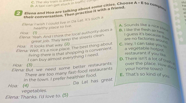 C. The sky train is alwa
D. A taxi can get stuck in traffic col
stc
he
_ Elena and Hoa are talking about some cities. Choose A ~ E to complet
their conversation. Then practise it with a friend.
it
ai
Elena: I wish I could live in Da Lat. It's such a
5
healthy place to live.
A. Sounds like a nice place
Hoa: (1)
Elena: Yeah. And I think the local authority does a B. I like the fresh air here
great job. They keep the streets clean. I guess it's because the
are no factories around
Hoa: It looks that way. (2)
Elena: Well, it's a nice place. The best thing about C. Hey, I can take you to
living there is that shopping is convenient. a vegetable hotpot
I can buy almost everything I need. restaurant if you like.
D. There isn't a lot of trash a
Hoa: (3)
Elena: But we need some better restaurants. over the place. How about
There are too many fast-food restaurants your home town?
in the town. I prefer healthier food. E. That's so kind of you.
. Da Lat has great
Hoa: (4)_
vegetables.
Elena: Thanks. I'd love to. (5)
_