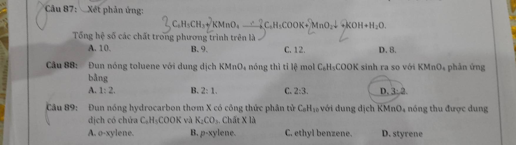 Xét phản ứng:
3C_6H_5CH_3+KMnO_4xrightarrow +C_C_6H_5COOK+MnO_2downarrow +KOH+H_2O. 
Tổng hệ số các chất trong phương trình trên là
A. 10. B. 9. C. 12. D. 8.
Câu 88: a Đun nóng toluene với dung dịch KMnO_4 nóng thì tỉ lệ mol C_6H_5COOK sinh ra so với h (MnO_4 phản ứng
bằng
A. 1:2. B. 2:1. C. 2:3. D. 3:2. 
Câu 89: Đun nóng hydrocarbon thơm X có công thức phân tử C_8H_10 với dung dịch KM nO_4 nóng thu được dung
dịch có chứa C_6H_5COOK và K_2CO_3. Chất X là
A. o-xylene. B. p-xy ene. C. ethyl benzene. D. styrene