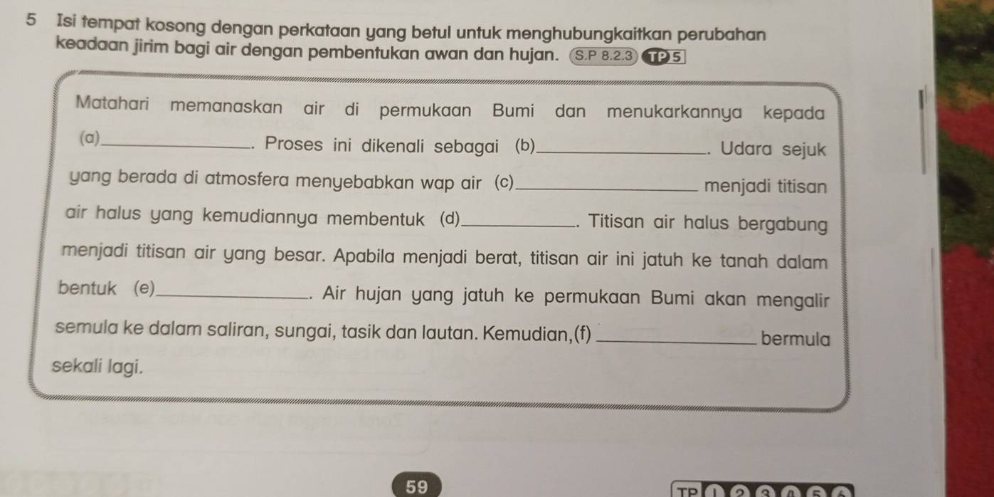 Isi tempat kosong dengan perkataan yang betul untuk menghubungkaitkan perubahan 
keadaan jirim bagi air dengan pembentukan awan dan hujan. S.P 8.2.3 TPS 
Matahari memanaskan air di permukaan Bumi dan menukarkannya kepada 
(a)_ .. Proses ini dikenali sebagai (b)_ . Udara sejuk 
yang berada di atmosfera menyebabkan wap air (c)_ menjadi titisan 
air halus yang kemudiannya membentuk (d)_ . Titisan air halus bergabun 
menjadi titisan air yang besar. Apabila menjadi berat, titisan air ini jatuh ke tanah dalam 
bentuk (e)_ .. Air hujan yang jatuh ke permukaan Bumi akan mengalir 
semula ke dalam saliran, sungai, tasik dan lautan. Kemudian,(f) _bermula 
sekali lagi. 
59