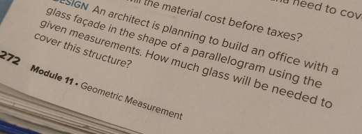 heed to cov 
the material cost before taxes? 
SIGN An architect is planning to build an office with a 
cover this structure? glass façade in the shape of a parallelogram using the 
given measurements. How much glass will be needed to 
172 Module 11 • Geometric Measuremen