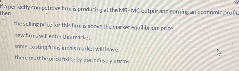 If a perfectly competitive firm is producing at the MR=MC output and earning an economic proft,
then
the selling price for this firm is above the market equilibrium price.
new firms will enter this market .
some existing firms in this market will leave.
there must be price fixing by the industry's firms.