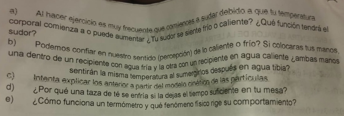 Al hacer ejercício es muy frecuente que comiences a sudar debido a que tu temperatura 
corporal comienza a o puede aumentar ¿Tu sudor se siente frío o caliente? ¿Qué función tendrá el 
sudor? 
b) Podemos confiar en nuestro sentido (percepción) de lo caliente o frío? Si colocaras tus manos, 
una dentro de un recipiente con agua fría y la otra con un recipiente en agua caliente ¿ambas manos 
sentirán la misma temperatura al sumergirlos después en agua tibia? 
c) Intenta explicar los anterior a partir del modelo cinético de las partículas 
d) ¿Por qué una taza de té se enfría si la dejas el tiempo suficiente en tu mesa 
e) ¿Cómo funciona un termómetro y qué fenómeno físico rige su comportamiento?