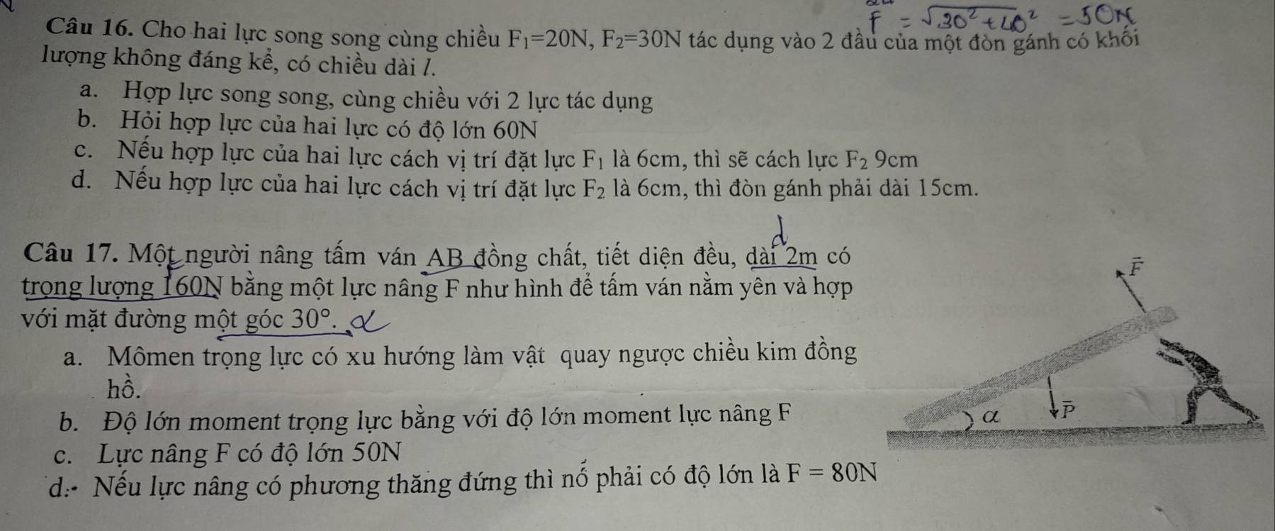 Cho hai lực song song cùng chiều F_1=20N,F_2=30N tác dụng vào 2 đầu của một đòn gánh có khối
lượng không đáng kể, có chiều dài /.
a. Hợp lực song song, cùng chiều với 2 lực tác dụng
b. Hỏi hợp lực của hai lực có độ lớn 60N
c. Nếu hợp lực của hai lực cách vị trí đặt lực F_1 là 6cm, thì sẽ cách lực F_2 9cm
d. Nếu hợp lực của hai lực cách vị trí đặt lực F_2 là 6cm, thì đòn gánh phải dài 15cm.
Câu 17. Một người nâng tấm ván AB đồng chất, tiết diện đều, dài 2m có
trong lượng 160N bằng một lực nâng F như hình để tấm ván nằm yên và hợp
với mặt đường một góc 30°
a. Mômen trọng lực có xu hướng làm vật quay ngược chiều kim đồng
hồ.
b. Độ lớn moment trọng lực bằng với độ lớn moment lực nâng F
c. Lực nâng F có độ lớn 50N
d: Nếu lực nâng có phương thăng đứng thì nổ phải có độ lớn là F=80N