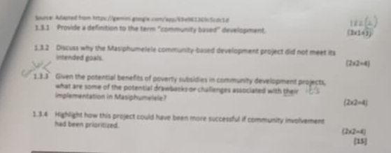 Spurce: Adapted from https://gemini.google.com/app/45e94136lc5cdc1d
1.3.1 Provide a definition to the term "community based" development. (3* 1+3)
1.3.2 Discuss why the Masiphumelele community-based development project did not meet its
intended goals.
(2* 2=4)
1.3.3 Given the potential benefits of poverty subsidies in community development projects.
what are some of the potential drawbacks or challenges associated with their
implementation in Masiphumelele? (2* 2=4)
1.3.4 Highlight how this project could have been more successful if community involvement
had been prioritized. (2* 2-4)
[15]