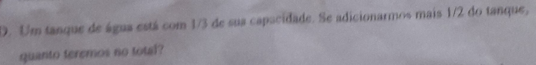 Um tanque de água está com 1/3 de sus capacidade. Se adicionarmos mais 1/2 do tanque, 
quanto teremos no total?