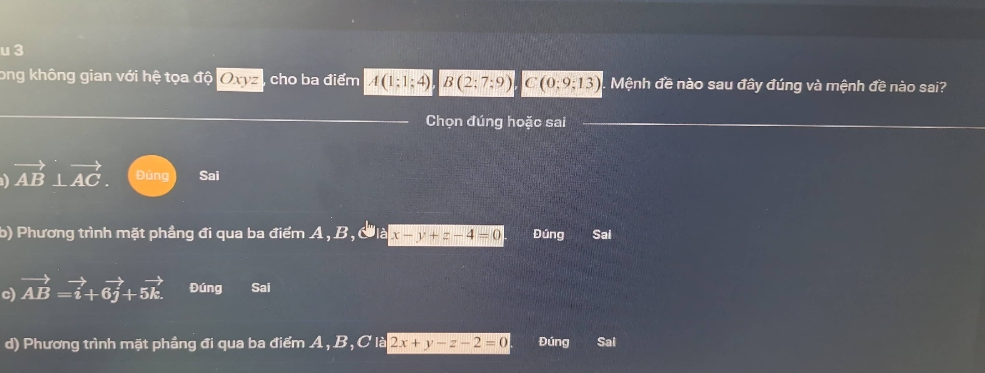 ong không gian với hệ tọa độ Oxyz cho ba điểm A(1;1;4) B(2;7;9) C(0;9;13). Mệnh đề nào sau đây đúng và mệnh đề nào sai?
Chọn đúng hoặc sai
vector AB⊥ vector AC. Đúng Sai
b) Phương trình mặt phẳng đi qua ba điểm A, B, Clà x-y+z-4=0 Đúng Sai
c) vector AB=vector i+6vector j+5vector k. Đúng Sai
d) Phương trình mặt phẳng đi qua ba điểm A, B, C là 2x+y-z-2=0 Đúng Sai