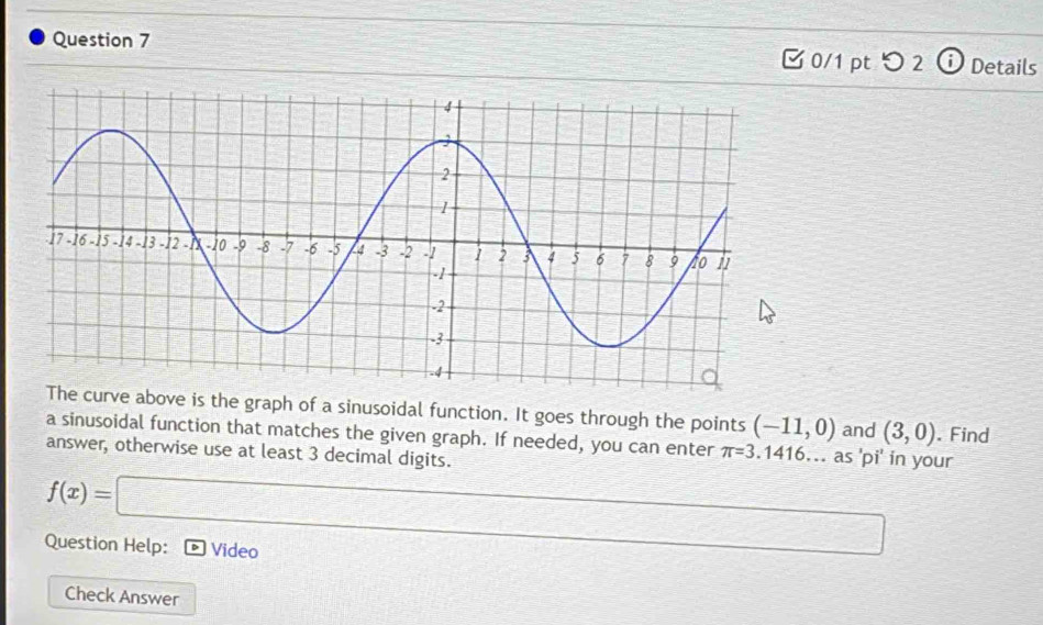 □ 0/1 pt つ 2 Details 
rve above is the graph of a sinusoidal function. It goes through the points (-11,0) and (3,0). Find 
a sinusoidal function that matches the given graph. If needed, you can enter π =3.1416... as 'pi' in your 
answer, otherwise use at least 3 decimal digits.
f(x)=□
Question Help: Video 
Check Answer