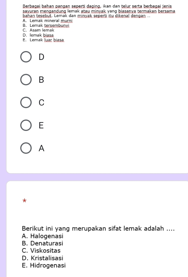 Berbagai bahan pangan seperti daging, ikan dan telur serta berbagai jenis
sayuran mengandung lemak atau minyak yang biasanya termakan bersama
bahan tesebut. Lemak dan minyak seperti itu dikenal dengan ...
A. Lemak mineral murni
B. Lemak tersembunyi
C. Asam lemak
D. lemak biasa
E. Lemak luar biasa
D
B
C
E
A
*
Berikut ini yang merupakan sifat lemak adalah ....
A. Halogenasi
B. Denaturasi
C. Viskositas
D. Kristalisasi
E. Hidrogenasi