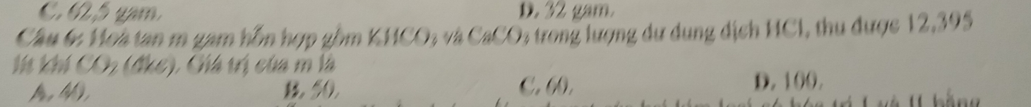 C. 62, 5 gam. D. 32 gam.
Cầu 6 Hoa tan m gam hỗn hợp gồm KHCO % và CaCO % trong lượng dự dụng dịch HCI, thu được 12,395
Ií khí CO; (đke), Ghá trị của m là
A, 4), , 50, C. (). D. 100.