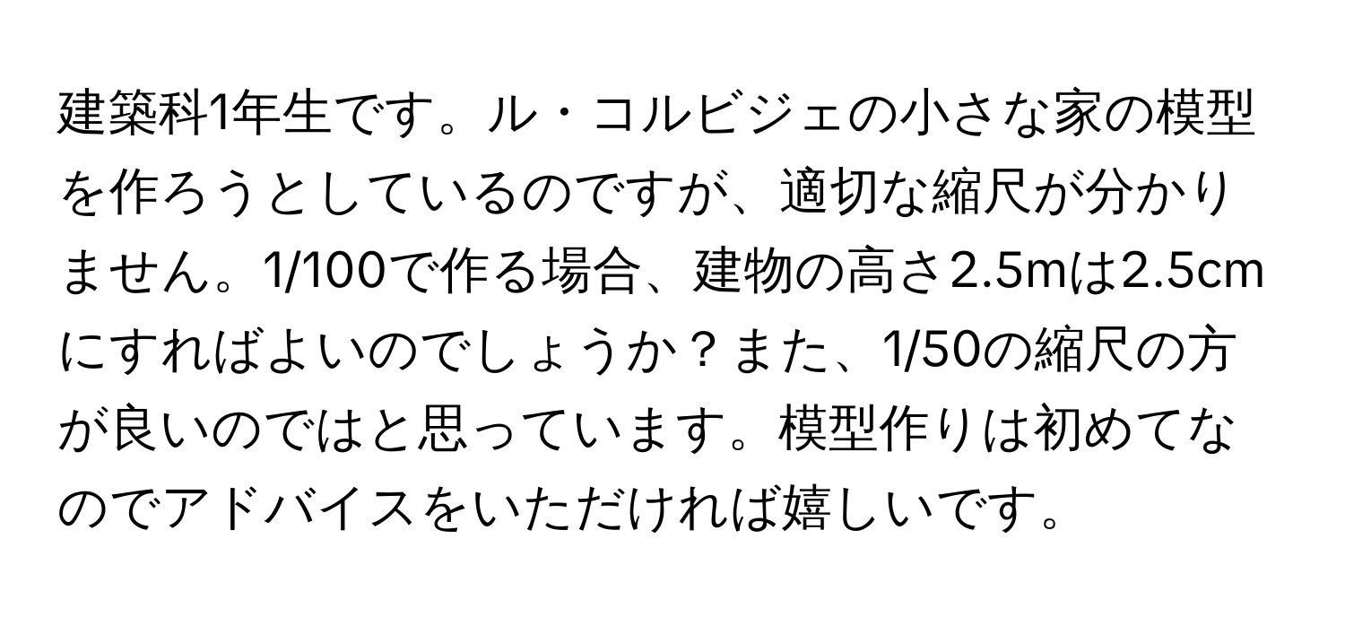 建築科1年生です。ル・コルビジェの小さな家の模型を作ろうとしているのですが、適切な縮尺が分かりません。1/100で作る場合、建物の高さ2.5mは2.5cmにすればよいのでしょうか？また、1/50の縮尺の方が良いのではと思っています。模型作りは初めてなのでアドバイスをいただければ嬉しいです。
