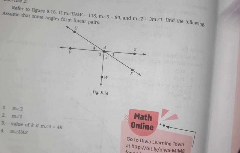 Xércise 2: 
Refer to figure 8.16. If m∠ UAW=118, m∠ 3=90 , and m∠ 2=3m∠ 1 , find the following. 
Assume that some angles form linear pairs. 
1. m∠ 2
Math 
2. m∠ 1 Online 
3. value of k if m∠ 4=4k
4. m∠ UAZ
Go to Diwa Learning Town 
at http://bit.ly/diwa-MIM8