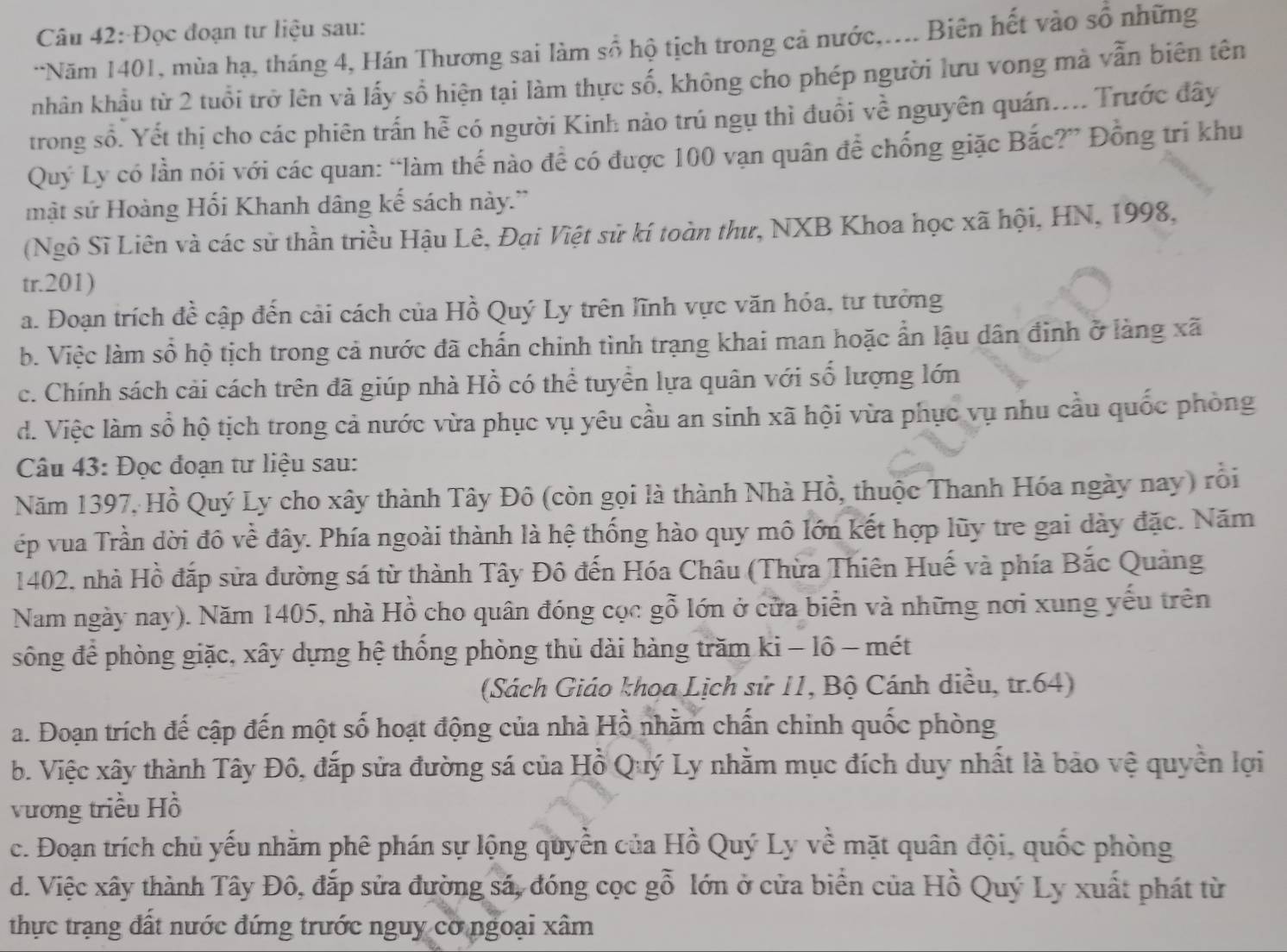 Đọc đoạn tư liệu sau:
*Năm 1401, mùa hạ, tháng 4, Hán Thương sai làm số hộ tịch trong cả nước,.... Biên hết vào số những
nhân khẩu từ 2 tuổi trở lên và lấy sổ hiện tại làm thực số, không cho phép người lưu vong mà vẫn biên tên
trong số. Yết thị cho các phiên trấn hễ có người Kinh nào trú ngụ thì đuổi về nguyên quán.... Trước đây
Quý Ly có lần nói với các quan: “làm thế nào để có được 100 vạn quân để chống giặc Bắc?” Đồng tri khu
mật sứ Hoàng Hối Khanh dâng kế sách này.''
(Ngô Sĩ Liên và các sử thần triều Hậu Lê, Đại Việt sử kí toàn thư, NXB Khoa học xã hội, HN, 1998,
tr.201)
a. Đoạn trích đề cập đến cải cách của Hồ Quý Ly trên lĩnh vực văn hóa, tư tưởng
b. Việc làm số hộ tịch trong cả nước đã chấn chinh tình trạng khai man hoặc ẩn lậu dân đinh ở làng xã
c. Chính sách cải cách trên đã giúp nhà Hồ có thể tuyển lựa quân với số lượng lớn
d. Việc làm sổ hộ tịch trong cả nước vừa phục vụ yêu cầu an sinh xã hội vừa phục vụ nhu cầu quốc phòng
Câu 43: Đọc đoạn tư liệu sau:
Năm 1397, Hồ Quý Ly cho xây thành Tây Đô (còn gọi là thành Nhà Hồ, thuộc Thanh Hóa ngày nay) rỗi
ếp vua Trần dời đô về đây. Phía ngoài thành là hệ thống hào quy mô lớn kết hợp lũy tre gai dày đặc. Năm
1402, nhà Hồ đắp sửa đường sá từ thành Tây Đô đến Hóa Châu (Thừa Thiên Huế và phía Bắc Quảng
Nam ngày nay). Năm 1405, nhà Hồ cho quân đóng cọc gỗ lớn ở cửa biển và những nơi xung yếu trên
sông để phòng giặc, xây dựng hệ thống phòng thủ dài hàng trăm ki - lô - mét
(Sách Giáo khoa Lịch sử 11, Bộ Cánh diều, tr.64)
a. Đoạn trích đế cập đến một số hoạt động của nhà Hồ nhằm chấn chinh quốc phòng
b. Việc xây thành Tây Đô, đắp sửa đường sá của Hồ Quý Ly nhằm mục đích duy nhất là bảo vệ quyền lợi
vương triều Hồ
c. Đoạn trích chủ yếu nhằm phê phán sự lộng quyền của Hồ Quý Ly về mặt quân đội, quốc phòng
d. Việc xây thành Tây Đô, đắp sửa đường sá, đóng cọc gỗ lớn ở cửa biển của Hồ Quý Ly xuất phát từ
thực trạng đất nước đứng trước nguy cơ ngoại xâm