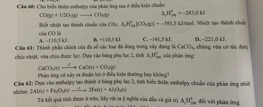 Cho biến thiên enthalpy của phản ứng sau ở điều kiện chuẩn:
CO(g)+1/2O_2(g)to CO_2(g)
△ _rH_(298)^0=-283,0kJ
Biết nhiệt tạo thành chuẩn của CO_2:△ _fH_(298)^0[CO_2(g)]=-393,5kJ/mol 1. Nhiệt tạo thành chuẩn
của CO là
A. −110, 5 kJ. B. +110,5 kJ. C. −141, 5 kJ. D. -221,0 kJ.
Câu 61: Thành phần chính của đa số các loại đá dùng trong xây dựng là CaCO_3 , chúng vừa có tác dụng
chịu nhiệt, vừa chịu được lực. Dựa vào bảng phụ lục 2, tính △ _rH_(298)^0 của phản ứng:
CaCO_3(s)xrightarrow t^0CaO(s)+CO_2(g)
Phản ứng có xảy ra thuận lợi ở điều kiện thường hay không?
Câu 62: Dựa vào enthalpy tạo thành ở bảng phụ lục 2, tính biến thiên enthalpy chuẩn của phản ứng nhiệt
nhôm: 2Al(s)+Fe_2O_3(s)xrightarrow e^62Fe(s)+Al_2O_3(s)
Từ kết quả tính được ở trên, hãy rút ra ý nghĩa của dấu và giá trị △ _rH_(298)^(θ) đối với phản ứng.