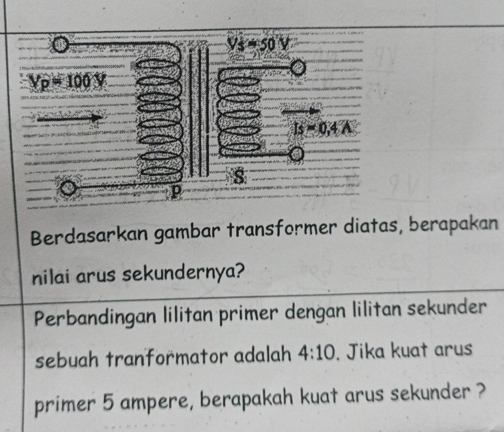 Berdasarkan gambar transformer diatas, berapakan
nilai arus sekundernya?
Perbandingan lilitan primer dengan lilitan sekunder
sebuah tranformator adalah 4:10. Jika kuat arus
primer 5 ampere, berapakah kuat arus sekunder ?