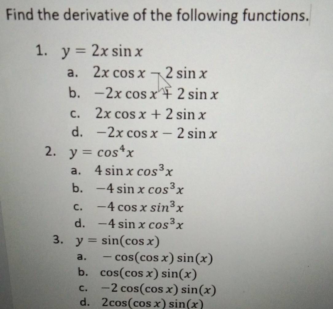 Find the derivative of the following functions.
1. y=2xsin x
a. 2xcos x-2sin x
b. -2xcos x+2sin x
C. 2xcos x+2sin x
d. -2xcos x-2sin x
2. y=cos^4x
a. 4sin xcos^3x
b. -4sin xcos^3x
C. -4cos xsin^3x
d. -4sin xcos^3x
3. y=sin (cos x)
a. -cos (cos x)sin (x)
b. cos (cos x)sin (x)
C. -2cos (cos x)sin (x)
d. 2cos (cos x)sin (x)