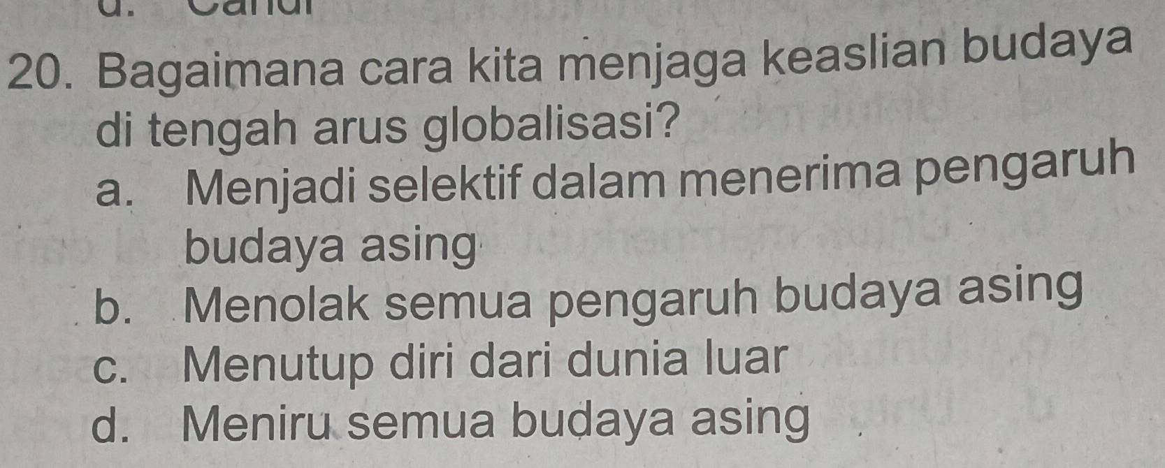 Bagaimana cara kita menjaga keaslian budaya
di tengah arus globalisasi?
a. Menjadi selektif dalam menerima pengaruh
budaya asing
b. Menolak semua pengaruh budaya asing
c. Menutup diri dari dunia luar
d. Meniru semua budaya asing