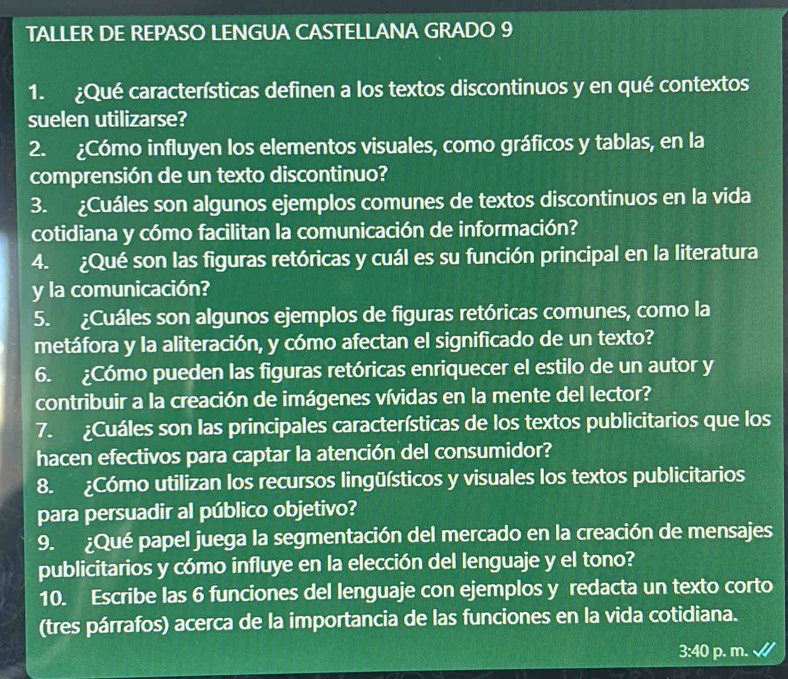 TALLER DE REPASO LENGUA CASTELLANA GRADO 9 
1. ¿Qué características definen a los textos discontinuos y en qué contextos 
suelen utilizarse? 
2. ¿Cómo influyen los elementos visuales, como gráficos y tablas, en la 
comprensión de un texto discontinuo? 
3. ¿Cuáles son algunos ejemplos comunes de textos discontinuos en la vida 
cotidiana y cómo facilitan la comunicación de información? 
4. ¿Qué son las figuras retóricas y cuál es su función principal en la literatura 
y la comunicación? 
5. ¿Cuáles son algunos ejemplos de figuras retóricas comunes, como la 
metáfora y la aliteración, y cómo afectan el significado de un texto? 
6. ¿Cómo pueden las figuras retóricas enriquecer el estilo de un autor y 
contribuir a la creación de imágenes vívidas en la mente del lector? 
7. ¿Cuáles son las principales características de los textos publicitarios que los 
hacen efectivos para captar la atención del consumidor? 
8. ¿Cómo utilizan los recursos lingüísticos y visuales los textos publicitarios 
para persuadir al público objetivo? 
9. ¿Qué papel juega la segmentación del mercado en la creación de mensajes 
publicitarios y cómo influye en la elección del lenguaje y el tono? 
10. Escribe las 6 funciones del lenguaje con ejemplos y redacta un texto corto 
(tres párrafos) acerca de la importancia de las funciones en la vida cotidiana.
3:40 p. m.