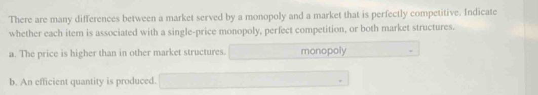 There are many differences between a market served by a monopoly and a market that is perfectly competitive. Indicate 
whether each item is associated with a single-price monopoly, perfect competition, or both market structures. 
a. The price is higher than in other market structures. monopoly 
b. An efficient quantity is produced.