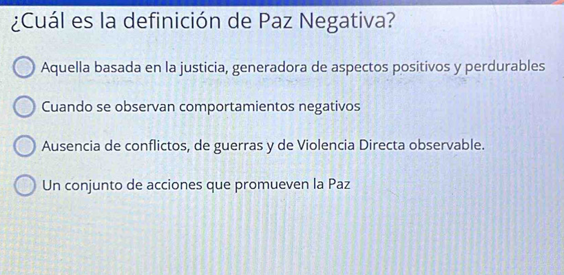 ¿Cuál es la definición de Paz Negativa?
Aquella basada en la justicia, generadora de aspectos positivos y perdurables
Cuando se observan comportamientos negativos
Ausencia de conflictos, de guerras y de Violencia Directa observable.
Un conjunto de acciones que promueven la Paz