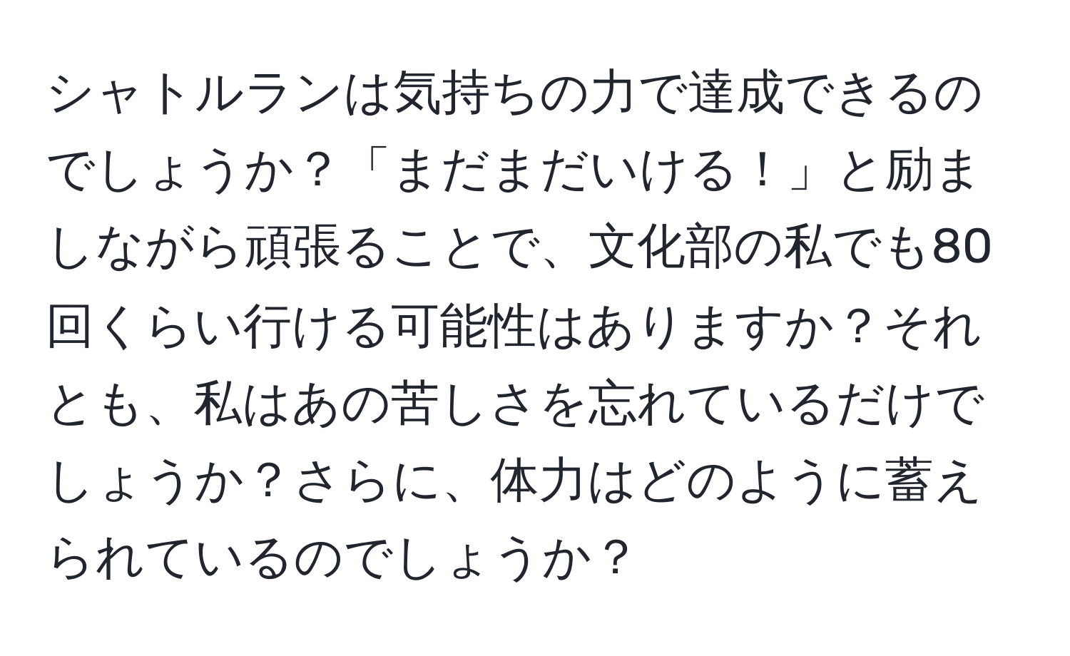 シャトルランは気持ちの力で達成できるのでしょうか？「まだまだいける！」と励ましながら頑張ることで、文化部の私でも80回くらい行ける可能性はありますか？それとも、私はあの苦しさを忘れているだけでしょうか？さらに、体力はどのように蓄えられているのでしょうか？