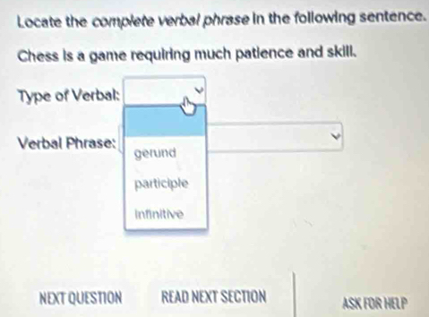 Locate the complete verbal phrase in the following sentence.
Chess is a game requiring much patience and skill.
Type of Verbal:
Verbal Phrase:
gerund
participle
infinitive
NEXT QUESTION READ NEXT SECTION ASK FOR HELP