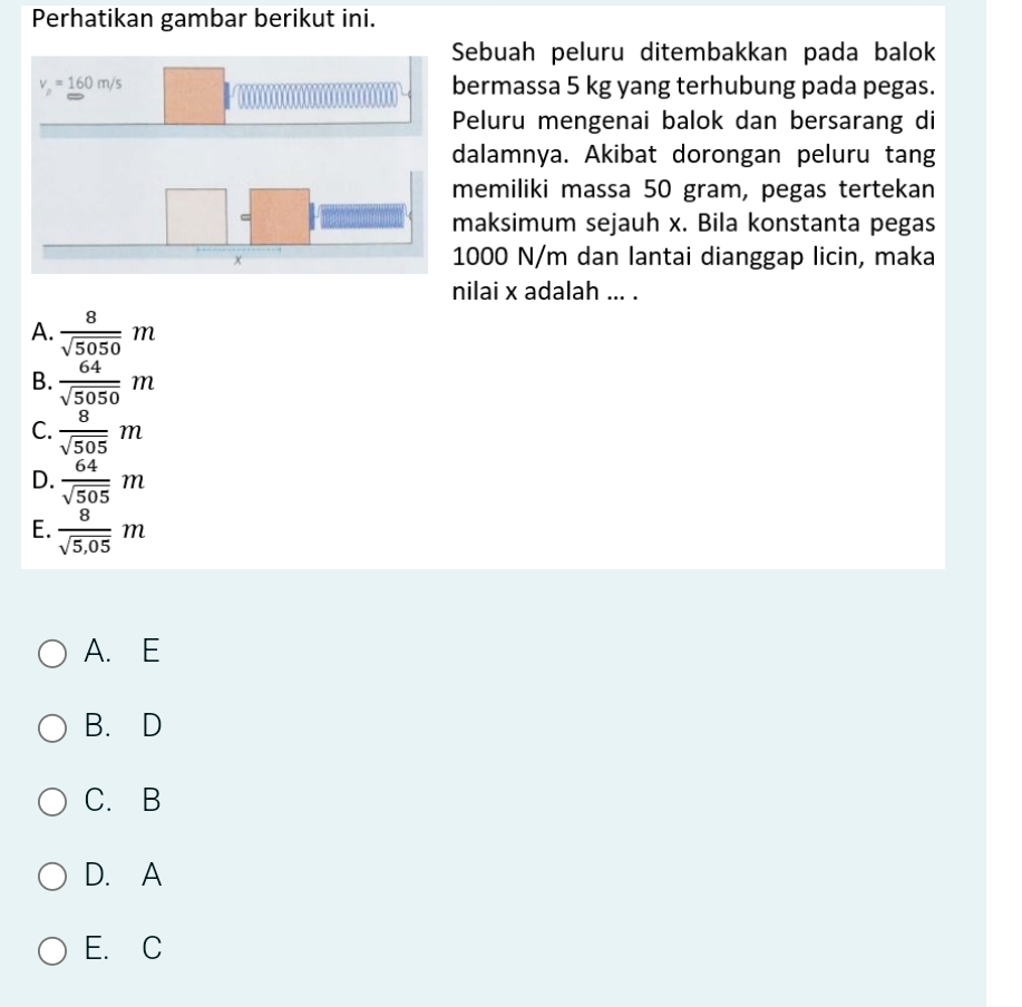 Perhatikan gambar berikut ini.
Sebuah peluru ditembakkan pada balok
bermassa 5 kg yang terhubung pada pegas.
Peluru mengenai balok dan bersarang di
dalamnya. Akibat dorongan peluru tang
memiliki massa 50 gram, pegas tertekan
maksimum sejauh x. Bila konstanta pegas
1000 N/m dan lantai dianggap licin, maka
nilai x adalah ... .
A.  8/sqrt(5050) m
B.  64/sqrt(5050) m
C.  8/sqrt(505) m
D.  64/sqrt(505) m
E.  8/sqrt(5,05) m
A. E
B. D
C. B
D. A
E. C