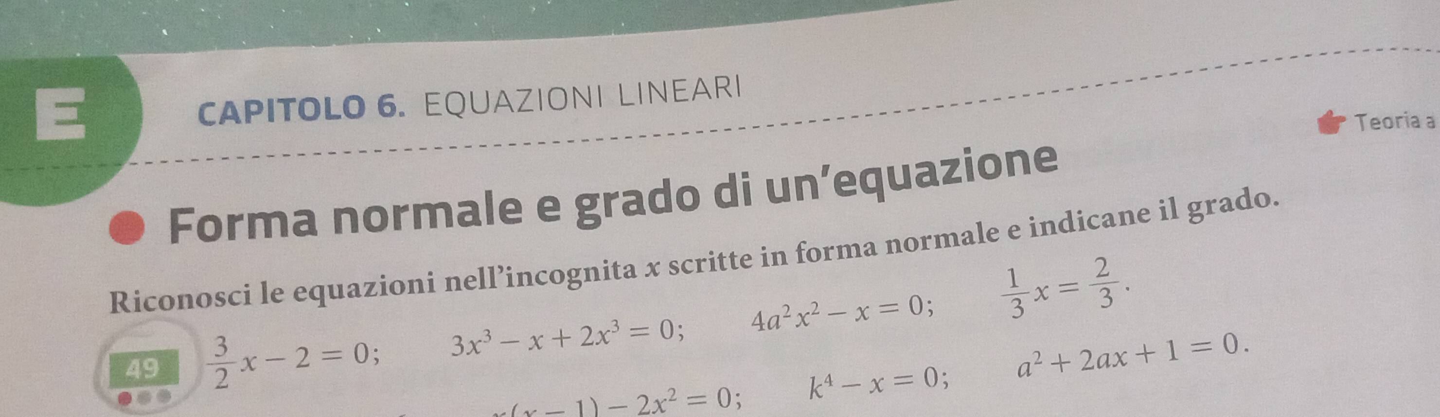 = 
CAPITOLO 6. EQUAZIONI LINEARI 
Teoria a 
Forma normale e grado di un’equazione 
Riconosci le equazioni nell’incognita x scritte in forma normale e indicane il grado. 
49  3/2 x-2=0 3x^3-x+2x^3=0 4a^2x^2-x=0 、  1/3 x= 2/3 .
(x-1)-2x^2=0 : k^4-x=0 a^2+2ax+1=0.