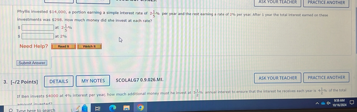 ASK YOUR TEACHER PRACTICE ANOTHER 
Phyllis invested $14,000, a portion earning a simple interest rate of 2 1/5 % per year and the rest earning a rate of 2% per year. After 1 year the total interest earned on these 
investments was $298. How much money did she invest at each rate?
$
at 2 1/5 %
$ at 2%
Need Help? Read It Watch it 
Submit Answer 
3. [-/2 Points] DETAILS MY NOTES SCOLALG7 0.9.026.MI. ASK YOUR TEACHER PRACTICE ANOTHER 
If Ben invests $4000 at 4% interest per year, how much additional money must he invest at 5 1/2 % annual interest to ensure that the interest he receives each year is 4 1/2 % of the total 
9:59 AM 
amount invested? 
10/16/2024 
Tyne here to search