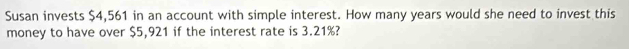 Susan invests $4,561 in an account with simple interest. How many years would she need to invest this 
money to have over $5,921 if the interest rate is 3.21%?