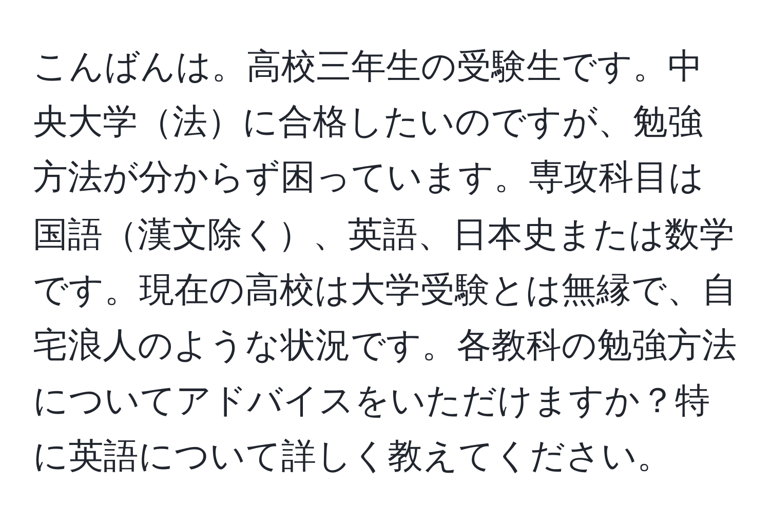 こんばんは。高校三年生の受験生です。中央大学法に合格したいのですが、勉強方法が分からず困っています。専攻科目は国語漢文除く、英語、日本史または数学です。現在の高校は大学受験とは無縁で、自宅浪人のような状況です。各教科の勉強方法についてアドバイスをいただけますか？特に英語について詳しく教えてください。