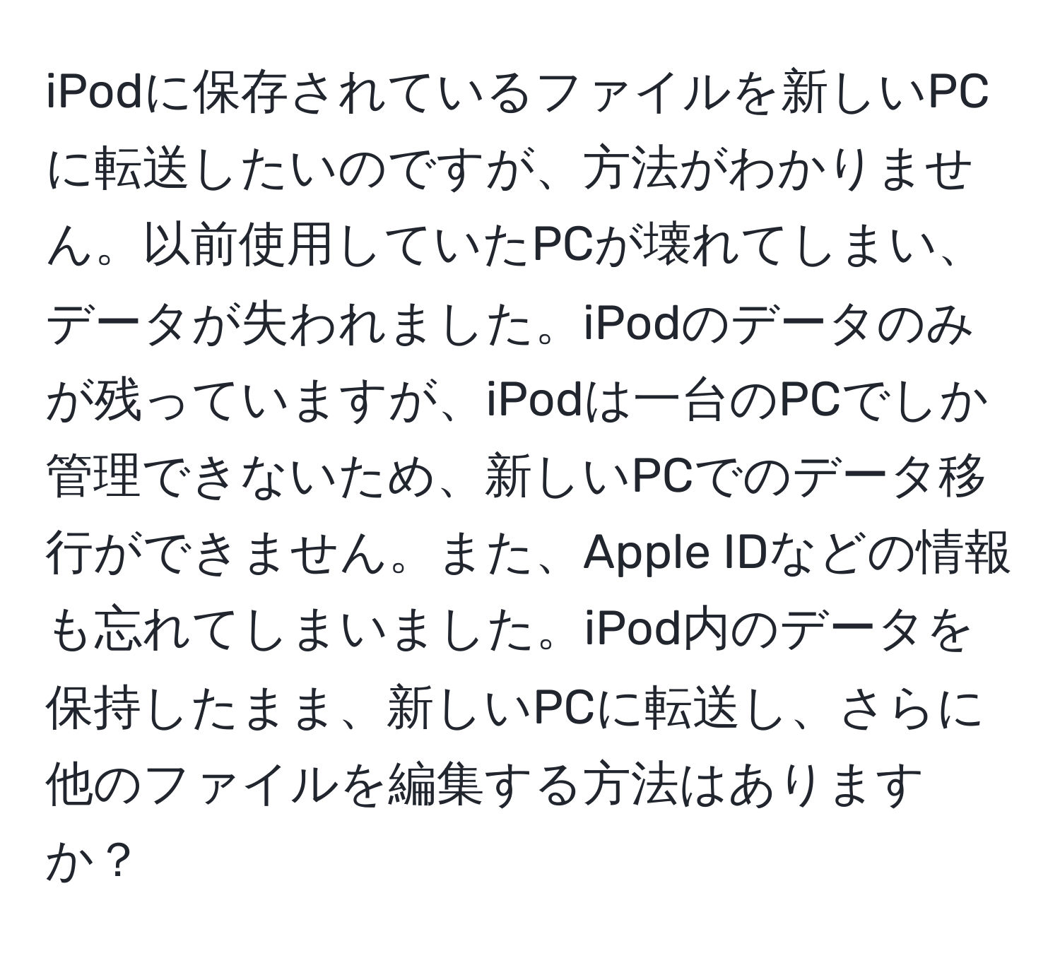 iPodに保存されているファイルを新しいPCに転送したいのですが、方法がわかりません。以前使用していたPCが壊れてしまい、データが失われました。iPodのデータのみが残っていますが、iPodは一台のPCでしか管理できないため、新しいPCでのデータ移行ができません。また、Apple IDなどの情報も忘れてしまいました。iPod内のデータを保持したまま、新しいPCに転送し、さらに他のファイルを編集する方法はありますか？