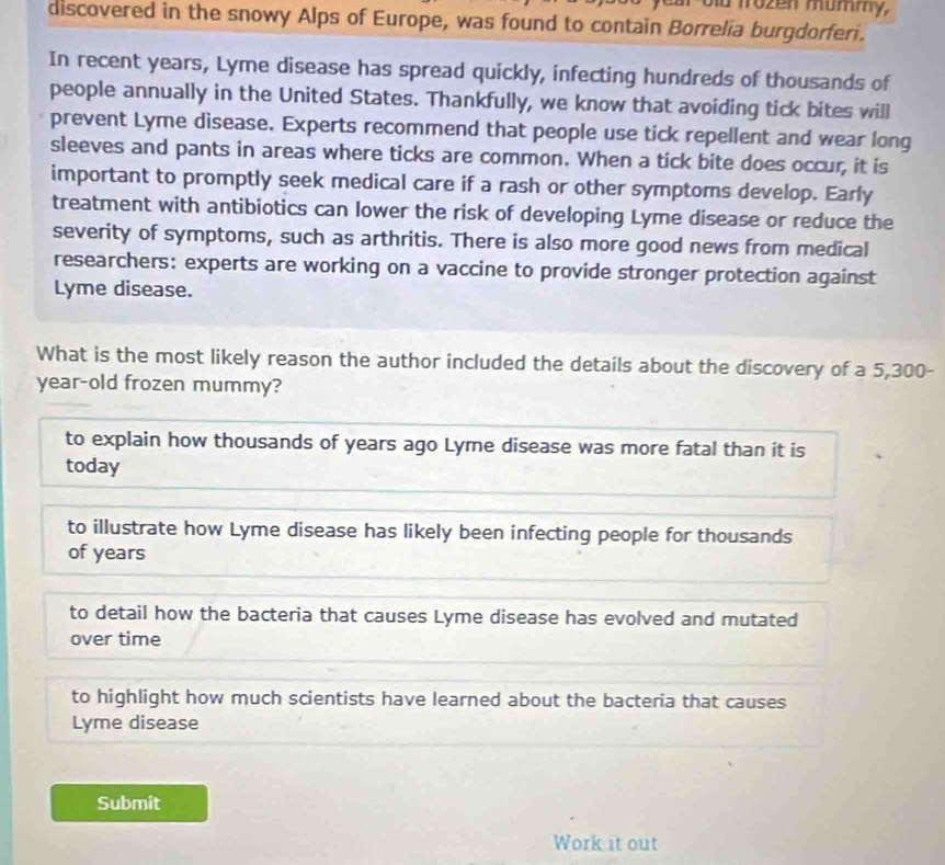 car old frozen mummy,
discovered in the snowy Alps of Europe, was found to contain Borrelia burgdorferi.
In recent years, Lyme disease has spread quickly, infecting hundreds of thousands of
people annually in the United States. Thankfully, we know that avoiding tick bites will
prevent Lyme disease. Experts recommend that people use tick repellent and wear long
sleeves and pants in areas where ticks are common. When a tick bite does occur, it is
important to promptly seek medical care if a rash or other symptoms develop. Early
treatment with antibiotics can lower the risk of developing Lyme disease or reduce the
severity of symptoms, such as arthritis. There is also more good news from medical
researchers: experts are working on a vaccine to provide stronger protection against
Lyme disease.
What is the most likely reason the author included the details about the discovery of a 5,300-
year-old frozen mummy?
to explain how thousands of years ago Lyme disease was more fatal than it is
today
to illustrate how Lyme disease has likely been infecting people for thousands
of years
to detail how the bacteria that causes Lyme disease has evolved and mutated
over time
to highlight how much scientists have learned about the bacteria that causes
Lyme disease
Submit
Work it out