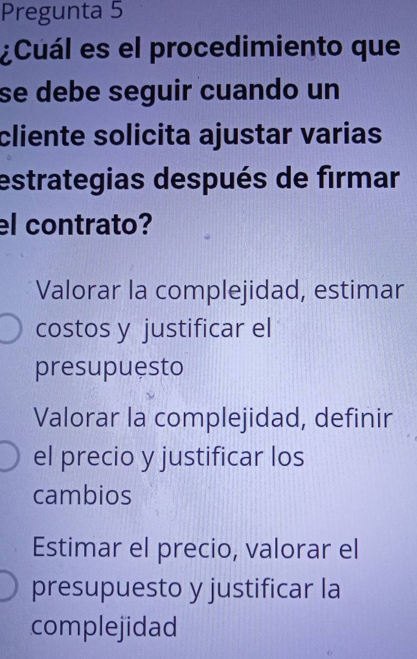 Pregunta 5
¿Cuál es el procedimiento que
se debe seguir cuando un
cliente solicita ajustar varias
estrategias después de firmar
el contrato?
Valorar la complejidad, estimar
costos y justificar el
presupuesto
Valorar la complejidad, definir
el precio y justificar los
cambios
Estimar el precio, valorar el
presupuesto y justificar la
complejidad