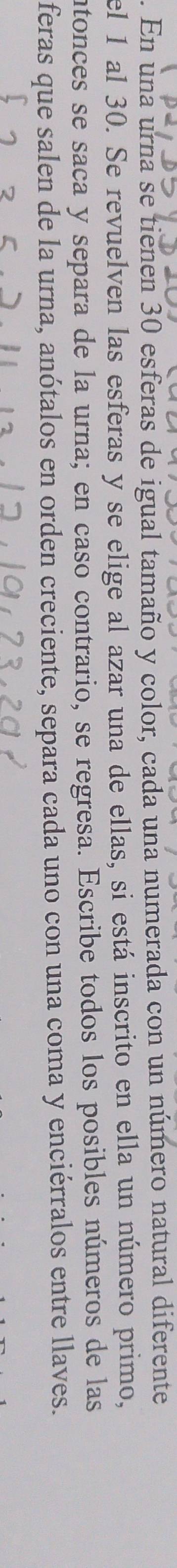 En una urna se tienen 30 esferas de igual tamaño y color, cada una numerada con un número natural diferente 
el 1 al 30. Se revuelven las esferas y se elige al azar una de ellas, si está inscrito en ella un número primo, 
ntonces se saca y separa de la urna; en caso contrario, se regresa. Escribe todos los posibles números de las 
feras que salen de la urna, anótalos en orden creciente, separa cada uno con una coma y enciérralos entre llaves.