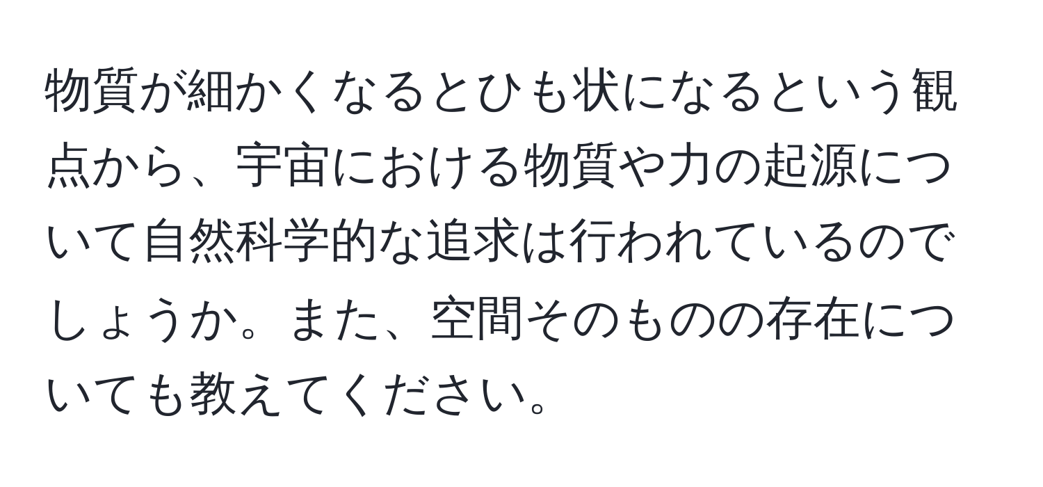 物質が細かくなるとひも状になるという観点から、宇宙における物質や力の起源について自然科学的な追求は行われているのでしょうか。また、空間そのものの存在についても教えてください。