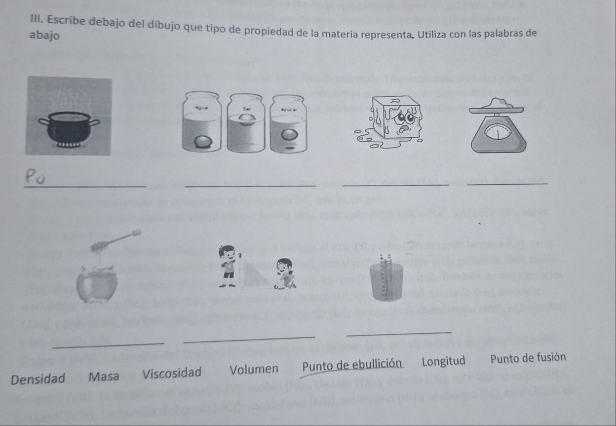 Escribe debajo del dibujo que tipo de propiedad de la materia representa. Utiliza con las palabras de 
abajo 
_ 
_ 
_ 
_ 
_ 
_ 
_ 
Densidad Masa Viscosidad Volumen Punto de ebullición Longitud Punto de fusión