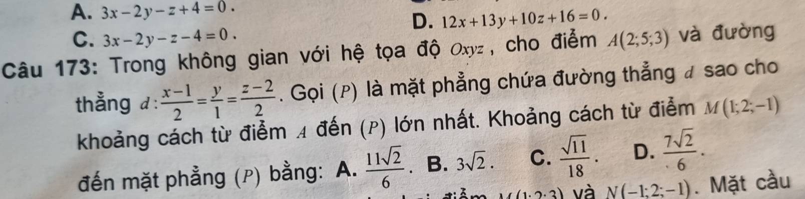 A. 3x-2y-z+4=0.
D. 12x+13y+10z+16=0.
C. 3x-2y-z-4=0. 
Câu 173: Trong không gian với hệ tọa độ Oxyz , cho điểm A(2;5;3) và đường
thẳng d: (x-1)/2 = y/1 = (z-2)/2 . Gọi (P) là mặt phẳng chứa đường thẳng # sao cho
khoảng cách từ điểm 4 đến (p) lớn nhất. Khoảng cách từ điểm M(1;2;-1)
đến mặt phẳng (p) bằng: A.  11sqrt(2)/6  B. 3sqrt(2). C.  sqrt(11)/18 . D.  7sqrt(2)/6 .
(1· 2· 3) và N(-1;2;-1). Mặt cầu