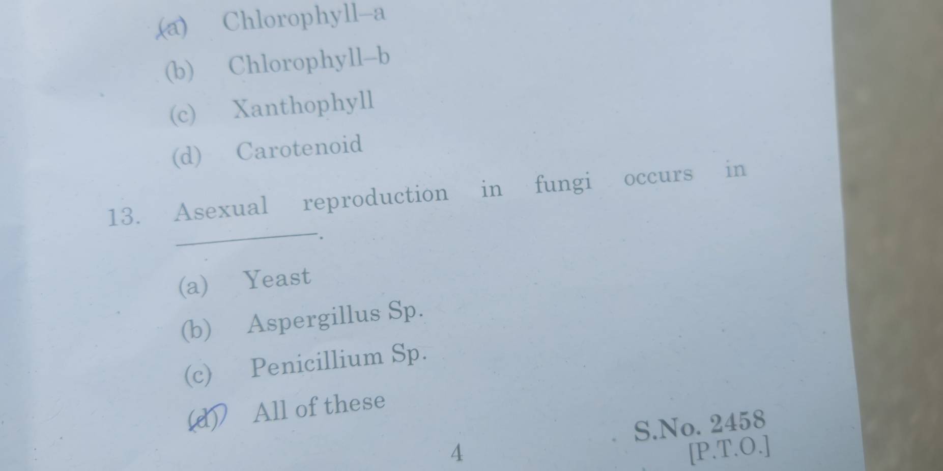 (a) Chlorophyll-a
(b) Chlorophyll-b
(c) Xanthophyll
(d) Carotenoid
_
13. Asexual reproduction in fungi occurs in
(a) Yeast
(b) Aspergillus Sp.
(c) Penicillium Sp.
(d) All of these
S.No. 2458
4 [P.T.O.]