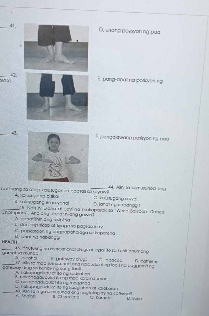 _41.D. unang posisyon ng paa
_42 E. pang-apat na posisyon ng
praso
_43.F. pangalawang posisyon ng paa
44. Alin sa sumusunod ang
nalilinang sa ating kalusugan sa pagsali sa sayaw?
A. kalusugang pisikal C. kalusugang sosyal
B. kalusugang emosyonal D. lahat ng nabanggit
_45. Nais ni Diana at Levi na makapasok sa 'World Ballroom Dance
Champions''. Ano ang dapat nilang gawin?
A. panatilihin ang disiplina
B. dobleng sikap at tiyaga sa pagsasanay
C. pagkaroon ng pagpapahalaga sa kapareha
D. lahat ng nabanggit
HEALTH
_46. Ifinuturing na recreational drugs at legal ito sa kahit anumang
gamot sa mundo
A. alcohol B. gateway drugs C. tobacco D. caffeine
_47. Alin sa mga sumusunod ang naidudulot ng labis na paggamit ng
gateway drug sa buhay ng isang tao?
A. nakapagdudulot ito ng kasiyahan
B. nakapagdudulot ito ng mga karamdaman
C. nakapagdudulot ito ng maganda
D. nakapagdudulot ito ng kasiglahan at kalakasan
_48. Alin sa mga sumusunod ang nagtataglay ng caffeine?
A. Saging B. Chocolate C. Kamote D. Buko