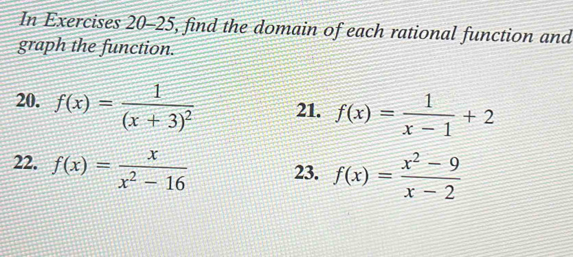 In Exercises 20-25, find the domain of each rational function and 
graph the function. 
20. f(x)=frac 1(x+3)^2
21. f(x)= 1/x-1 +2
22. f(x)= x/x^2-16 
23. f(x)= (x^2-9)/x-2 